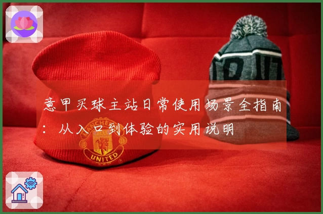 意甲买球主站日常使用场景全指南：从入口到体验的实用说明