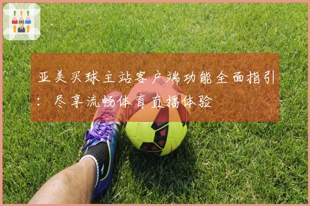 亚美买球主站客户端功能全面指引：尽享流畅体育直播体验