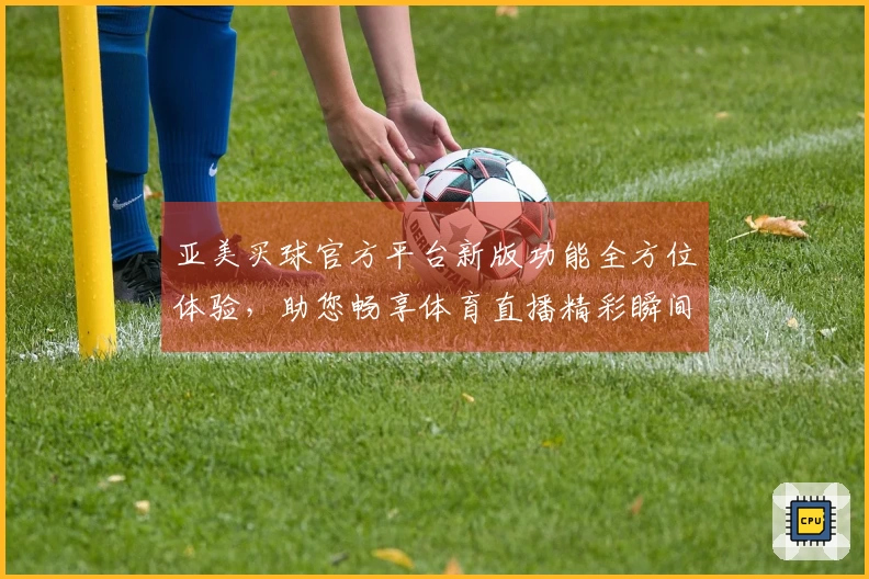 亚美买球官方平台新版功能全方位体验，助您畅享体育直播精彩瞬间