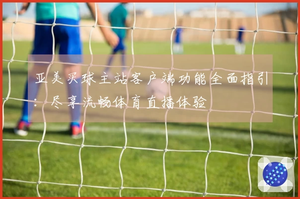 亚美买球主站客户端功能全面指引：尽享流畅体育直播体验