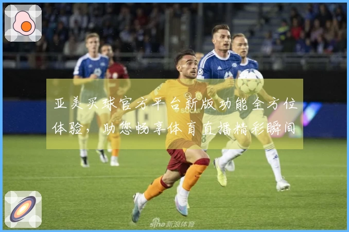 亚美买球官方平台新版功能全方位体验，助您畅享体育直播精彩瞬间